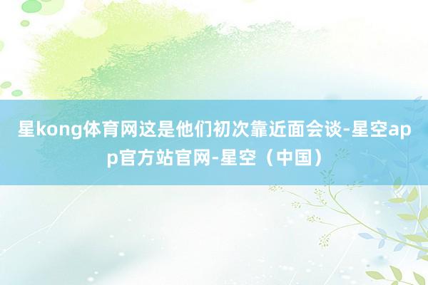 星kong体育网这是他们初次靠近面会谈-星空app官方站官网-星空（中国）