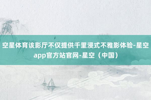 空星体育该影厅不仅提供千里浸式不雅影体验-星空app官方站官网-星空（中国）