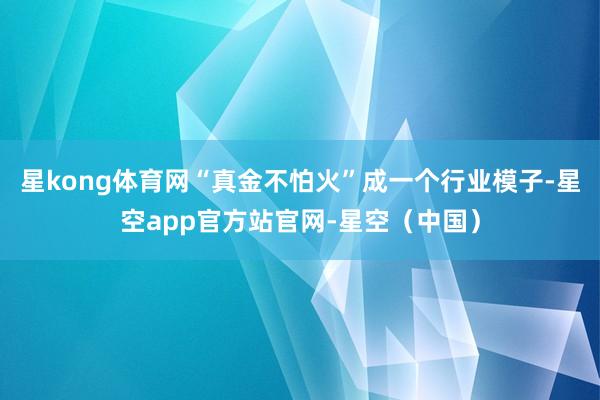 星kong体育网“真金不怕火”成一个行业模子-星空app官方站官网-星空（中国）