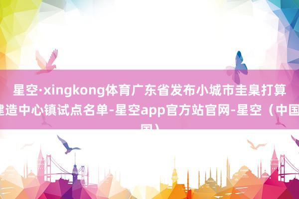 星空·xingkong体育广东省发布小城市圭臬打算建造中心镇试点名单-星空app官方站官网-星空（中国）