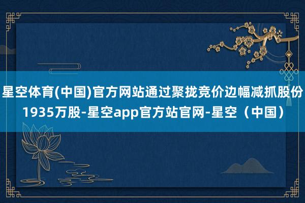 星空体育(中国)官方网站通过聚拢竞价边幅减抓股份1935万股-星空app官方站官网-星空(中国)