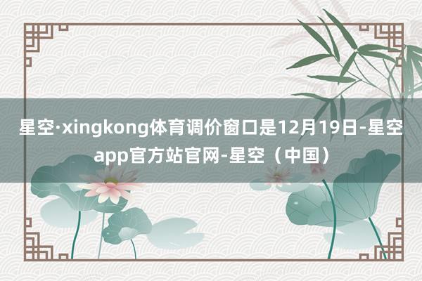星空·xingkong体育调价窗口是12月19日-星空app官方站官网-星空（中国）