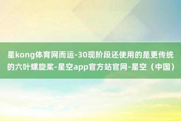 星kong体育网而运-30现阶段还使用的是更传统的六叶螺旋桨-星空app官方站官网-星空(中国)