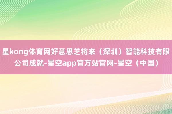 星kong体育网好意思芝将来（深圳）智能科技有限公司成就-星空app官方站官网-星空（中国）