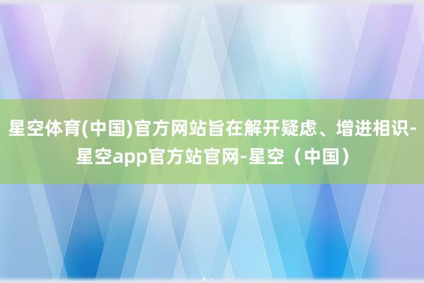 星空体育(中国)官方网站旨在解开疑虑、增进相识-星空app官方站官网-星空(中国)