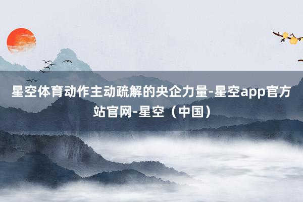 星空体育动作主动疏解的央企力量-星空app官方站官网-星空（中国）