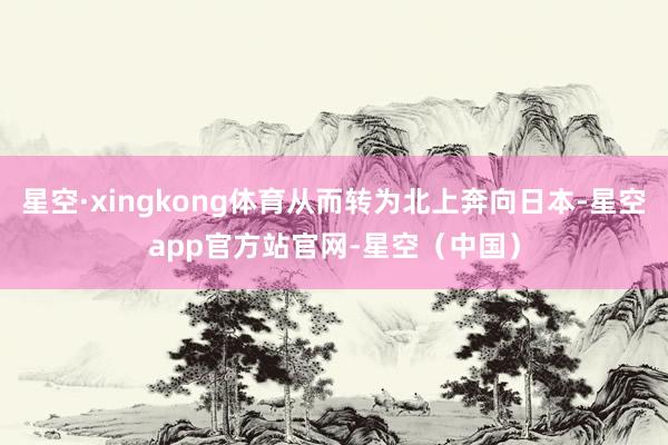 星空·xingkong体育从而转为北上奔向日本-星空app官方站官网-星空（中国）