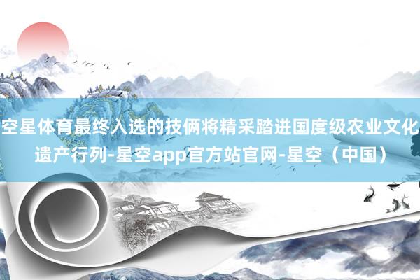 空星体育最终入选的技俩将精采踏进国度级农业文化遗产行列-星空app官方站官网-星空（中国）