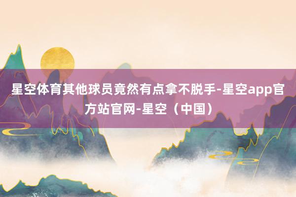 星空体育其他球员竟然有点拿不脱手-星空app官方站官网-星空（中国）