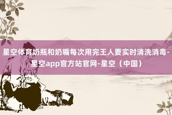 星空体育奶瓶和奶嘴每次用完王人要实时清洗消毒-星空app官方站官网-星空（中国）