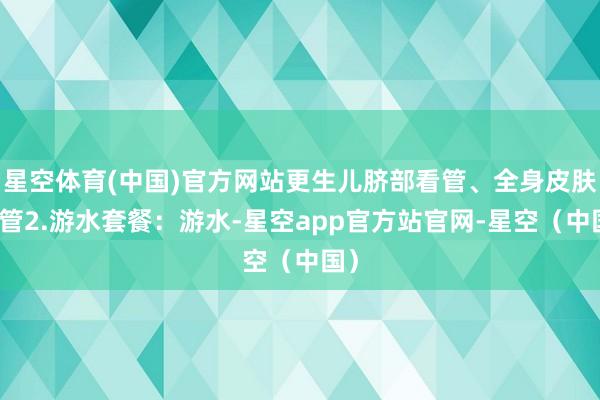 星空体育(中国)官方网站更生儿脐部看管、全身皮肤看管2.游水套餐：游水-星空app官方站官网-星空（中国）