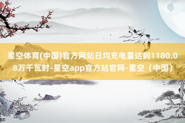 星空体育(中国)官方网站日均充电量达到1180.08万千瓦时-星空app官方站官网-星空(中国)