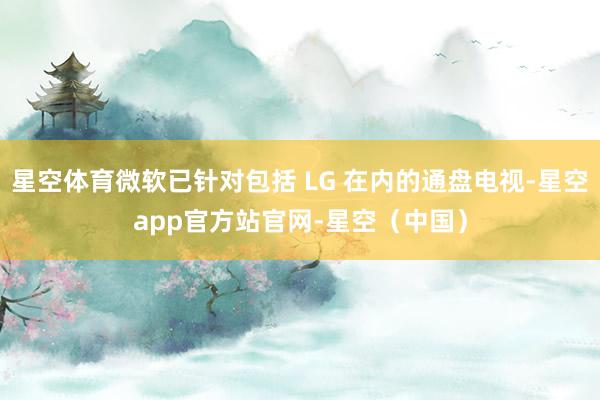 星空体育微软已针对包括 LG 在内的通盘电视-星空app官方站官网-星空（中国）