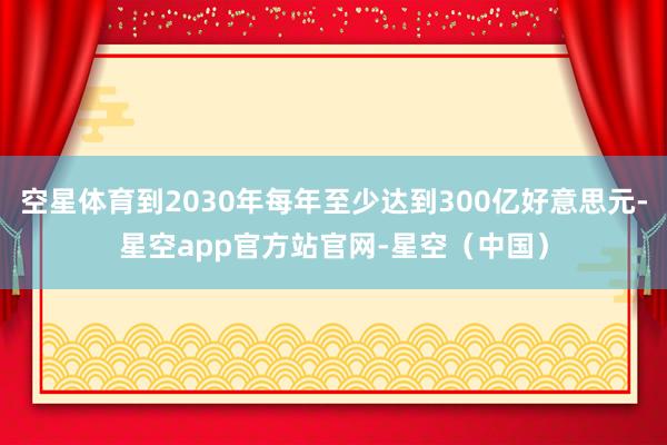 空星体育到2030年每年至少达到300亿好意思元-星空app官方站官网-星空(中国)