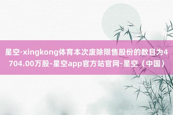 星空·xingkong体育本次废除限售股份的数目为4704.00万股-星空app官方站官网-星空（中国）